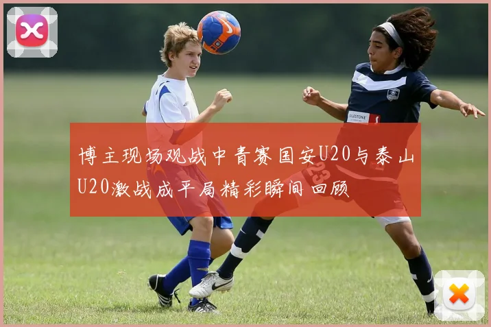 博主现场观战中青赛国安U20与泰山U20激战成平局精彩瞬间回顾