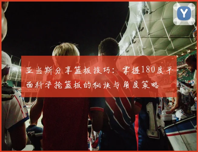 亚当斯分享篮板技巧：掌握180度平面科学抢篮板的秘诀与角度策略