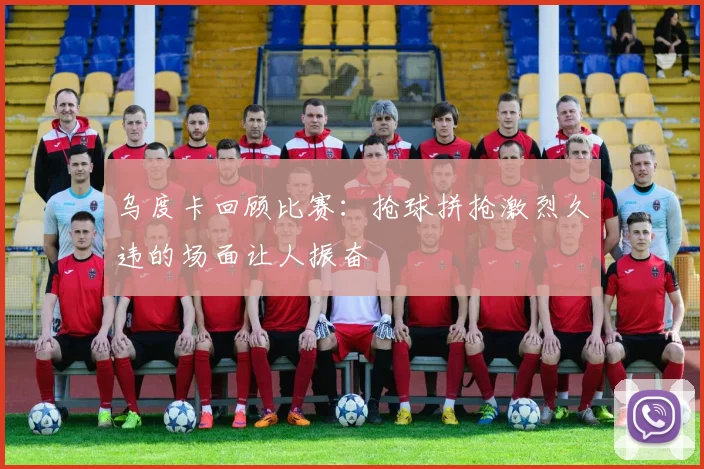 乌度卡回顾比赛：抢球拼抢激烈久违的场面让人振奋