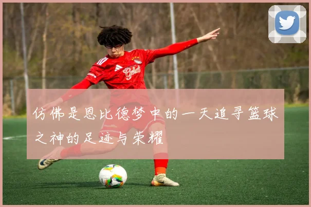 仿佛是恩比德梦中的一天追寻篮球之神的足迹与荣耀