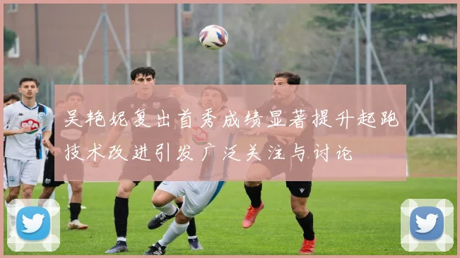 吴艳妮复出首秀成绩显著提升起跑技术改进引发广泛关注与讨论