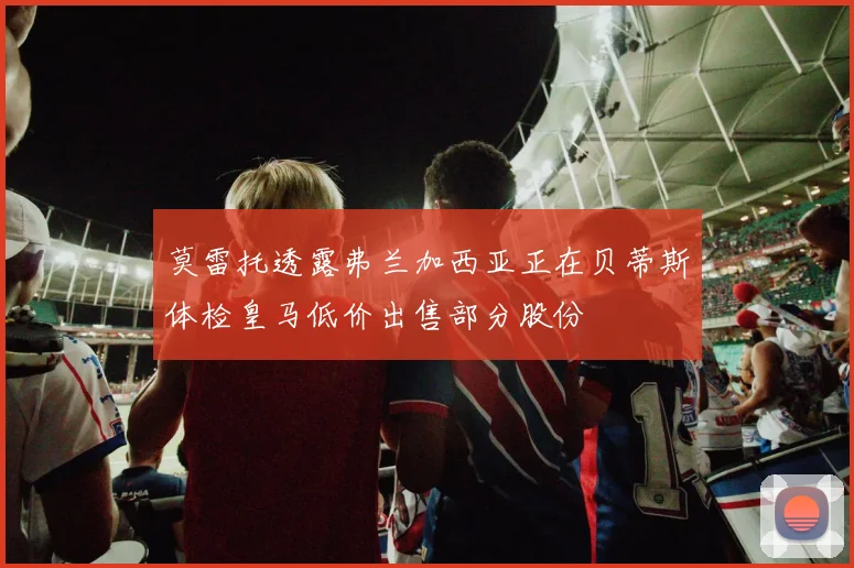 莫雷托透露弗兰加西亚正在贝蒂斯体检皇马低价出售部分股份