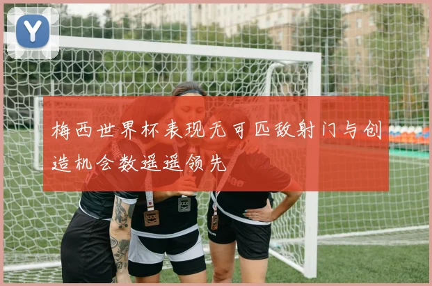 梅西世界杯表现无可匹敌射门与创造机会数遥遥领先