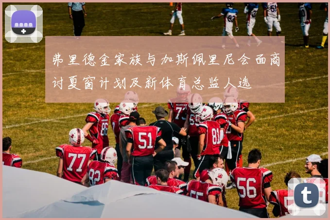 弗里德金家族与加斯佩里尼会面商讨夏窗计划及新体育总监人选