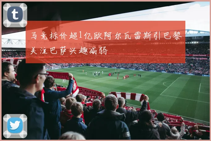 马竞标价超1亿欧阿尔瓦雷斯引巴黎关注巴萨兴趣减弱