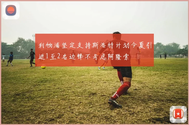 利物浦坚定支持斯洛特计划今夏引进1至2名边锋不考虑阿隆索
