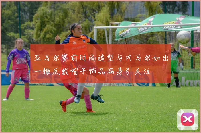 亚马尔赛前时尚造型与内马尔如出一辙反戴帽子饰品满身引关注