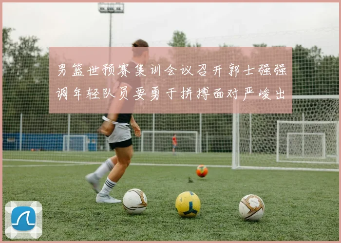 男篮世预赛集训会议召开郭士强强调年轻队员要勇于拼搏面对严峻出线形势