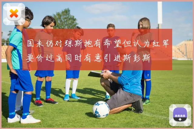 国米仍对琼斯抱有希望但认为红军要价过高同时有意引进斯彭斯