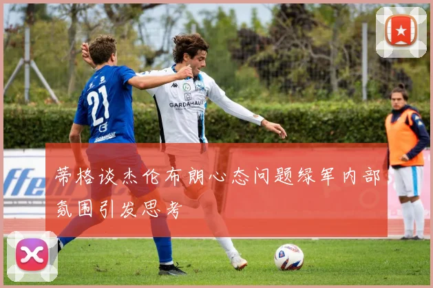 蒂格谈杰伦布朗心态问题绿军内部氛围引发思考
