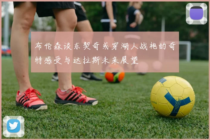 布伦森谈东契奇或穿湖人战袍的奇特感受与达拉斯未来展望