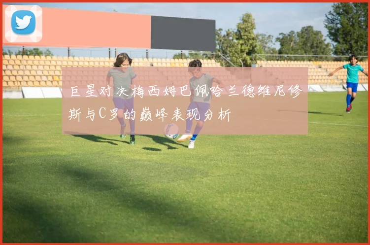 巨星对决梅西姆巴佩哈兰德维尼修斯与C罗的巅峰表现分析