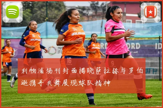利物浦场刊封面揭晓萨拉赫与罗伯逊携手共舞展现球队精神
