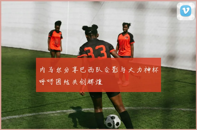 内马尔分享巴西队合影与大力神杯呼吁团结共创辉煌