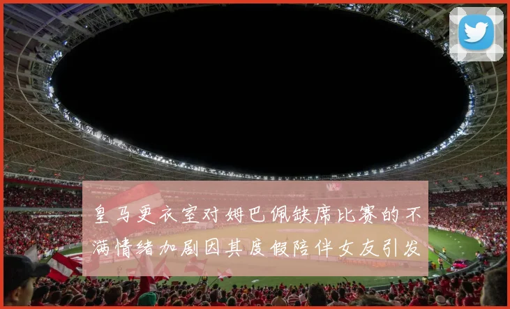 皇马更衣室对姆巴佩缺席比赛的不满情绪加剧因其度假陪伴女友引发争议