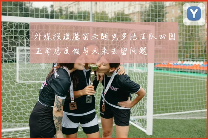 外媒报道魔笛未随克罗地亚队回国正考虑度假与未来去留问题